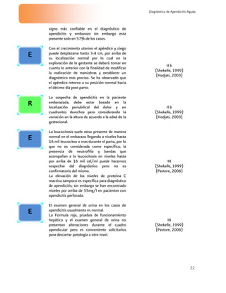 22
Diagnóstico de Apendicitis Aguda
signo más confiable en el diagnóstico de
apendicitis y embarazo sin embargo esta
presente solo en 57% de los casos.
Con el crecimiento uterino el apéndice y ciego
puede desplazarse hasta 3-4 cm, por arriba de
su localización normal por lo cual en la
exploración de la gestante se deberá tomar en
cuanta lo anterior con la finalidad de modificar
la realización de maniobras y establecer un
diagnóstico mas preciso. Se ha observado que
el apéndice retorna a su posición normal hacia
el décimo día post parto.
II b
(Shekelle, 1999)
(Hodjati, 2003)
La sospecha de apendicitis en la paciente
embarazada, debe estar basado en la
localización periubilical del dolor y en
cuadrantes derechos pero considerando la
variación en la altura de acuerdo a la edad de la
gestacional.
II b
(Shekelle, 1999)
(Hodjati, 2003)
La leucocitosis suele estar presente de manera
normal en el embarazo llegando a niveles hasta
16 mil leucocitos o mas durante el parto, por lo
que no es considerada como especifica; la
presencia de neutrofilia y bandas que
acompañan a la leucocitosis en niveles hasta
por arriba de 16 mil cel/ml puede hacernos
sospechar del diagnóstico pero no es
confirmatorio del mismo.
La elevación de los niveles de proteína C
reactiva tampoco es específica para diagnóstico
de apendicitis; sin embargo se han encontrado
niveles por arriba de 55mg/l en pacientes con
apendicitis perforada.
III
(Shekelle, 1999)
(Pastore, 2006)
El examen general de orina en los casos de
apendicitis usualmente es normal.
La Formula roja, pruebas de funcionamiento
hepático y el examen general de orina no
presentan alteraciones durante el cuadro
apendicular pero es conveniente solicitarlos
para descartar patología a otro nivel.
III
(Shekelle, 1999)
(Pastore, 2006)
R
E
E
E
 
