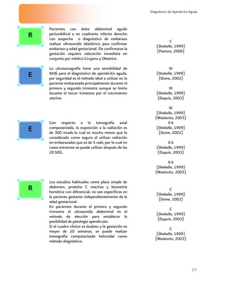 23
Diagnóstico de Apendicitis Aguda
Pacientes con dolor abdominal agudo
periumbilical o en cuadrante inferior derecho
con sospecha o diagnóstico de embarazo
realizar ultrasonido obstétrico para confirmar
embarazo y edad gestacional. De confirmarse la
gestación requiere valoración inmediata en
conjunto por médico Cirujano y Obstetra.
C
(Shekelle, 1999)
(Pastore, 2006)
La ultrasonografía tiene una sensibilidad de
86% para el diagnóstico de apendicitis aguda,
por seguridad es el método ideal a utilizar en la
paciente embarazada principalmente durante el
primero y segundo trimestre aunque se limita
durante el tercer trimestre por el crecimiento
uterino.
III
(Shekelle, 1999)
(Stone, 2002)
III
(Shekelle, 1999)
(Dupuis, 2003)
III
(Shekelle, 1999)
(Maslovitz, 2003)
Con respecto a la tomografía axial
computarizada, la exposición a la radiación es
de 300 mrads lo cual es mucho menor que lo
considerado como seguro al utilizar radiación
en embarazadas que es de 5 rads; por lo cual en
casos extremos se puede utilizar después de las
20 SDG.
II b
(Shekelle, 1999)
(Stone, 2002)
II b
(Shekelle, 1999)
(Dupuis, 2003)
II b
(Shekelle, 1999)
(Maslovitz, 2003)
Los estudios habituales como placa simple de
abdomen, proteína C reactiva y biometría
hemática con diferencial, no son específicos en
la paciente gestante independientemente de la
edad gestacional.
En pacientes durante el primero y segundo
trimestre el ultrasonido abdominal es el
método de elección para establecer la
posibilidad de patología apendicular.
Si el cuadro clínico es dudoso y la gestación es
mayor de 20 semanas, se puede realizar
tomografía computarizada helicoidal como
método diagnóstico.
C
(Shekelle, 1999)
(Stone, 2002)
C
(Shekelle, 1999)
(Dupuis, 2003)
C
(Shekelle, 1999)
(Maslovitz, 2003)
E
R
E
R
 