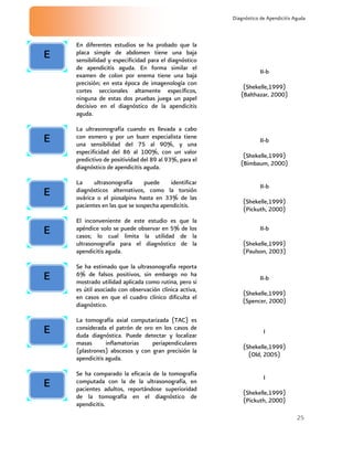 25
Diagnóstico de Apendicitis Aguda
En diferentes estudios se ha probado que la
placa simple de abdomen tiene una baja
sensibilidad y especificidad para el diagnóstico
de apendicitis aguda. En forma similar el
examen de colon por enema tiene una baja
precisión; en esta época de imagenología con
cortes seccionales altamente específicos,
ninguna de estas dos pruebas juega un papel
decisivo en el diagnóstico de la apendicitis
aguda.
II-b
(Shekelle,1999)
(Balthazar, 2000)
La ultrasonografía cuando es llevada a cabo
con esmero y por un buen especialista tiene
una sensibilidad del 75 al 90%, y una
especificidad del 86 al 100%, con un valor
predictivo de positividad del 89 al 93%, para el
diagnóstico de apendicitis aguda.
II-b
(Shekelle,1999)
(Bimbaum, 2000)
La ultrasonografía puede identificar
diagnósticos alternativos, como la torsión
ovárica o el piosalpinx hasta en 33% de las
pacientes en las que se sospecha apendicitis.
II-b
(Shekelle,1999)
(Pickuth, 2000)
El inconveniente de este estudio es que la
apéndice solo se puede observar en 5% de los
casos; lo cual limita la utilidad de la
ultrasonografía para el diagnóstico de la
apendicitis aguda.
II-b
(Shekelle,1999)
(Paulson, 2003)
Se ha estimado que la ultrasonografìa reporta
6% de falsos positivos, sin embargo no ha
mostrado utilidad aplicada como rutina, pero si
es útil asociado con observación clínica activa,
en casos en que el cuadro clínico dificulta el
diagnóstico.
II-b
(Shekelle,1999)
(Spencer, 2000)
La tomografía axial computarizada (TAC) es
considerada el patrón de oro en los casos de
duda diagnóstica. Puede detectar y localizar
masas inflamatorias periapendiculares
(plastrones) abscesos y con gran precisión la
apendicitis aguda.
I
(Shekelle,1999)
(Old, 2005)
Se ha comparado la eficacia de la tomografía
computada con la de la ultrasonografía, en
pacientes adultos, reportándose superioridad
de la tomografía en el diagnóstico de
apendicitis.
I
(Shekelle,1999)
(Pickuth, 2000)
E
E
E
E
E
E
E
 