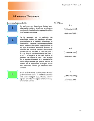 27
Diagnóstico de Apendicitis Aguda
4.4 Vigilancia Y Seguimiento
Evidencia/Recomendación Nivel/Grado
En pacientes con diagnóstico dudoso hacer
observación activa a través de seguimiento
mediante la hospitalización, evaluación clínica
y de laboratorio repetida.
II-b
(E. Shekelle,1999)
Andersson, 2000
Se ha reportado que en pacientes con
diagnóstico dudoso de apendicitis, el poder
discriminativo de la respuesta inflamatoria se
incrementó a través del tiempo de observación
en los pacientes con apendicitis y disminuyó en
los que no tuvieron apendicitis (durante la
admisión los datos de respuesta inflamatoria
presentaron un área bajo la curva de 0.56 a
0.77 y después de la observación de 0.75 a
0.85). Con respecto a los datos clínicos la
ganancia fue superior de 0.69 a 0.89. Aunque
no se reportó incremento de la perforación ni
otras complicaciones que podrían resultar de
retraso en la intervención quirúrgica, hacen
falta posteriores estudios que determinen estos
aspectos.
II-b
(E. Shekelle,1999)
Andersson, 2000
Si con el resultado del examen general de orina
y la revaloración clínica se establece que existe
una causa urológica (IVU, litiasis), tratar y
egresar con indicaciones para continuar manejo
en medicina familiar
D
(E. Shekelle,1999)
Andersson, 2000
E
R
E
 