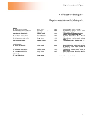 3
Diagnóstico de Apendicitis Aguda
K 35 Apendicitis Aguda
Diagnóstico de Apendicitis Aguda
Autores:
Dr. Francisco Javier Garcés Ortiz Cirugía General IMSS Unidad de Medicina Familiar número 31.
Dra. Gabriela de Lourdes López Cisneros Ginecología y
Obstetricia
IIMSS Hospital de Gineco-obstetricia número 3. Centro
Médico Nacional “La Raza”
Dra. María Luisa Peralta Pedrero Medicina Familiar IMSS Coordinadora de Programas Médicos, División
Excelencia Clínica, Coordinacion de UMAE
Dr. Jose Antonio Ramírez Velasco Cirurgía Pediátrica IMSS Hospital de Pediatria Centro Medico Nacional
SXXI.
Dr. Wulfrano Antonio Reyes Arellano Cirugía General IMSS Cirujano General/ Hospital General de Zona
número 32.
Dra. Silvia Sánchez Ambríz Medicina Familiar IMSS Consulta externa/ UMF 5. Delegación Norte. D.F
Validación Interna:
Dr. Antonio Liho Necoechea Cirugía General ISSSTE Hospital General Tacuba. Profesor titular del curso
de posgrado de Cirugía General, Facultad de
Medicina UNAM
Dr. Juan Manuel López Carmona Medicina Familiar IMSS Coordinación de Educación Médica, Estado de
México Oriente.
Dr. Cecilio Walterio Oest Dávila Cirugía General IMSS Jefatura Delegacional de Prestaciones Médicas
Delegación Sinaloa
Validación Externa:
Dr. César Athie Gutiérrez Cirugía General
Academia Mexicana de Cirugía A.C.
 