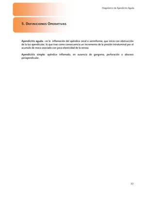30
Diagnóstico de Apendicitis Aguda
5. Definiciones Operativas
Apendicitis aguda.- es la inflamación del apéndice cecal o vermiforme, que inicia con obstrucción
de la luz apendicular, lo que trae como consecuencia un incremento de la presión intraluminal por el
acumulo de moco asociado con poca elasticidad de la serosa.
Apendicitis simple: apéndice inflamado, en ausencia de gangrena, perforación o absceso
periapendicular.
 