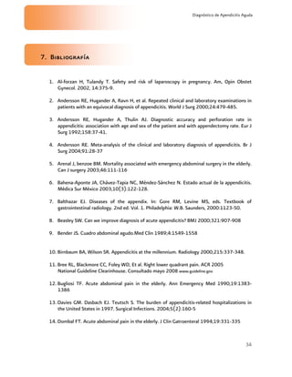 34
Diagnóstico de Apendicitis Aguda
7. Bibliografía
1. Al-forzan H, Tulandy T. Safety and risk of laparoscopy in pregnancy. Am, Opin Obstet
Gynecol. 2002, 14:375-9.
2. Andersson RE, Hugander A, Ravn H, et al. Repeated clinical and laboratory examinations in
patients with an equivocal diagnosis of appendicitis. World J Surg 2000;24:479-485.
3. Andersson RE, Hugander A, Thulin AJ. Diagnostic accuracy and perforation rate in
appendicitis: association with age and sex of the patient and with appendectomy rate. Eur J
Surg 1992;158:37-41.
4. Andersson RE. Meta-analysis of the clinical and laboratory diagnosis of appendicitis. Br J
Surg 2004;91:28-37
5. Arenal J, benzoe BM. Mortality associated with emergency abdominal surgery in the elderly.
Can J surgery 2003;46:111-116
6. Bahena-Aponte JA, Chávez-Tapia NC, Méndez-Sánchez N. Estado actual de la appendicitis.
Médica Sur México 2003;10(3):122-128.
7. Balthazar EJ. Diseases of the appendix. In: Gore RM, Levine MS, eds. Textbook of
gastrointestinal radiology. 2nd ed. Vol. 1. Philadelphia: W.B. Saunders, 2000:1123-50.
8. Beasley SW. Can we improve diagnosis of acute appendicitis? BMJ 2000;321:907-908
9. Bender JS. Cuadro abdominal agudo.Med Clin 1989;4:1549-1558
10. Birnbaum BA, Wilson SR. Appendicitis at the millennium. Radiology 2000;215:337-348.
11. Bree RL, Blackmore CC, Foley WD, Et al. Right lower quadrant pain. ACR 2005
National Guideline Clearinhouse. Consultado mayo 2008 www.guideline.gov
12. Bugliosi TF. Acute abdominal pain in the elderly. Ann Emergency Med 1990;19:1383-
1386
13. Davies GM. Dasbach EJ. Teutsch S. The burden of appendicitis-related hospitalizations in
the United States in 1997. Surgical Infections. 2004;5(2):160-5
14. Dombal FT. Acute abdominal pain in the elderly. J Clin Gatroenteral 1994;19:331-335
 