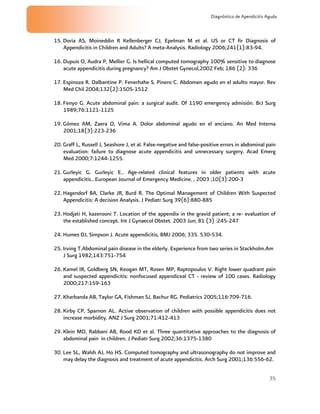 35
Diagnóstico de Apendicitis Aguda
15. Doria AS, Moineddin R Kellenberger CJ, Epelman M et al. US or CT fir Diagnosis of
Appendicitis in Children and Adults? A meta-Analysis. Radiology 2006;241(1):83-94.
16. Dupuis O, Audra P, Mellier G. Is hellical computed tomography 100% sensitive to diagnose
acute appendicitis during pregnancy? Am J Obstet Gynecol,2002 Feb; 186 (2): 336
17. Espinoza R. Dalbantine P. Fenerhahe S. Pinero C. Abdomen agudo en el adulto mayor. Rev
Med Chil 2004;132(2):1505-1512
18. Fenyo G. Acute abdominal pain: a surgical audit. Of 1190 emergency admisión. BrJ Surg
1989;76:1121-1125
19. Gómez AM, Zaera O, Vima A. Dolor abdominal agudo en el anciano. An Med Interna
2001;18(3):223-236
20. Graff L, Russell J, Seashore J, et al. False-negative and false-positive errors in abdominal pain
evaluation: failure to diagnose acute appendicitis and unnecessary surgery. Acad Emerg
Med 2000;7:1244-1255.
21. Gurleyic G. Gurleyic E.. Age-related clinical features in older patients with acute
appendicitis.. European Journal of Emergency Medicine. , 2003 ;10(3):200-3
22. Hagendorf BA, Clarke JR, Burd R. The Optimal Management of Children With Suspected
Appendicitis: A decision Analysis. J Pediatr Surg 39(6):880-885
23. Hodjati H, kazerooni T. Location of the appendix in the gravid patient; a re- evaluation of
the established concept. Int J Gynaecol Obstet. 2003 Jun; 81 (3) :245-247
24. Humes DJ, Simpson J. Acute appendicitis, BMJ 2006; 335. 530-534.
25. Irving T.Abdominal pain disease in the elderly. Experience from two series in Stackholm.Am
J Surg 1982;143:751-754
26. Kamel IR, Goldberg SN, Keogan MT, Rosen MP, Raptopoulos V. Right lower quadrant pain
and suspected appendicitis: nonfocused appendiceal CT - review of 100 cases. Radiology
2000;217:159-163
27. Kharbanda AB, Taylor GA, Fishman SJ, Bachur RG. Pediatrics 2005;116:709-716.
28. Kirby CP, Sparnon AL. Active observation of children with possible appendicitis does not
increase morbidity. ANZ J Surg 2001;71:412-413
29. Klein MD, Rabbani AB, Rood KD et al. Three quantitative approaches to the diagnosis of
abdominal pain in children. J Pediatr Surg 2002;36:1375-1380
30. Lee SL, Walsh AJ, Ho HS. Computed tomography and ultrasonography do not improve and
may delay the diagnosis and treatment of acute appendicitis. Arch Surg 2001;136:556-62.
 
