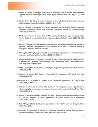 36
Diagnóstico de Apendicitis Aguda
31. Lehner R, Tringler B, Stengg K, Goharkhay N. Premature labor in women with perforating
appendicitis at 36 weeks of gestation. A case report. J.Reprod Med. 2002 Apr; 47 (4) 327-
328.
32. Liu JL, Wyatt JC, Deeks JJ et al. Systematic reviews of clinical decision tools for acute
abdominal pain. Health Technol Assess 2006;10(47):1-73
33. Lunca S.Bouras G. Romedea NS. Acute apendicitis in the elderly patient: diagnostic
problems, prognostic factors and outcomes .Romanian Journal of Gastroenterology.
2004;13(4):299-303
34. Maslovitz S, Gutman G, Lessin JB et al. The significance of clinical signs and blood indices
for the diagnosis of appendicitis during pregnancy. Gynecol Obstet Invest. 2003, 56: 189-
191.
35. McKay R, Shepherd JD. The use of the clinical scoring system by Alvarado in the decision to
perform computed tomography for acute appendicitis in the ED. American Journal of
Emergency Medicine 2007;25:489-493.
36. Moberg AC, Ahlberg G, Leijonmarck CE, et al. Diagnostic laparoscopy in 1043 patients with
suspected acute appendicitis. Eur J Surg 1998;164:833-41.
37. Morino M, Pellegrino L, Castagna E, Farinella E, Mao P. Acute Nonspecific Abdominal Pain.
A Randomized, Controlled Trial Comparing Early Laparoscopy Versus Clinical Observation.
Ann Surg 2006;244:881-888.
38. Old JL, Dusing RW, Yap W, Dirks J. Imaging for Suspected Appendicitis. Am Fam Physician
2005;71:71-78.
39. Pastore PA, Loowis DM, Sauret J. Appendicitis in pregnancy. JAM Board Fam Med,
2006;19;621-26.
40. Paulson E K, KaladyM F, Pappas T N. Suspected appendicitis. N Engl J Med
2003;348(3):236-242.
41. Pickuth D, Heywang-Kobrunner SH, Spielmann RP. Suspected acute appendicitis: is
ultrasonography or computed tomography the preferred imaging technique? Eur J Surg
2000;166:315-9.
42. Raman SS, Lu DS, Kadell BM, Vodopich DJ, Sayre J, Cryer H. Accuracy of nonfocused helical
CT for the diagnosis of acute appendicitis: a 5-year review. Am J Roentgenol
2002;178:1319-25.
43. Rub R.Margel D.Soffer D. Kluger Y. Appendicitis in the elderly: what has changed?. IMAJ.
2000 2(3):220-3
44. Schneider C, Kharbanda A, Bachur R. Evaluating Apendicitis Scoring Systems Using a
Prospective Pediatric Cohort. Ann Emerg Med 2007;49:778-784.
 