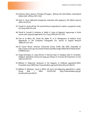 37
Diagnóstico de Apendicitis Aguda
45. Schwartz, Shires, Spencer. Principles Of Surgery. McGraw Hill. Sixth Edition. International
Edition USA. 1994.p 1307-1318.
46. Stone K. Acute abdominal emergencies associated with pregnancy. Clin Obstet Gynecol
2002; 45:553-61
47. Temple CL, Huchcroft SA. The natural history of appendicitis in adults: a prospective study.
Ann Surg 1995;221-228.
48. Thorell A, Grondal S, Schedvins K, Wallin G. Value of diagnostic laparoscopy in fertile
women with suspected appendicitis. Eur J Surg 1999;165:751-754.
49. Tsao K, St Meter SD, Vlusek PA, Spilde TL et al. Management of Pediatric Acute
Appendicitis in The Computed Tomographic Era. Journal of Surgical Research
2008;147:221-224.
50. US Census Bureau American Community Survey Profile. Md 2002. Disponible en
http://www.census.gov/acs/www/Products/profiles/single/2002/ACS/Tabular/010/
01000US1.htm
51. Vargas-Domínguez A, López-Romero S, Ramírez-Tapia D, Rodríguez Báez A, Fernández-
Hidalgo E. Apendicitis, factores de riesgo que influyen en el retraso del tratamiento. Cir Gen
2001;23:154-157.
52. Williams R. Abdominal ultrasound in the diagnosis of childhood appendicitis.2001.
Consultado mayo 2008 http://www.bestbets.org/cgi-bin/best.pl?record=00110
53. Williams R, Mackway –Jones K. White cell count and diagnosing appendicitis in adults.
Emerg Med J 2002; 19:429-430. http://www.bestbets.org/cgi-
bin/best.pl?record=00131
 