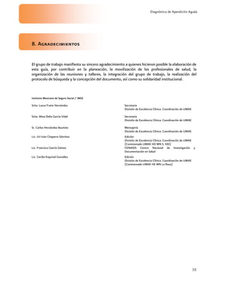 38
Diagnóstico de Apendicitis Aguda
8. Agradecimientos
El grupo de trabajo manifiesta su sincero agradecimiento a quienes hicieron posible la elaboración de
esta guía, por contribuir en la planeación, la movilización de los profesionales de salud, la
organización de las reuniones y talleres, la integración del grupo de trabajo, la realización del
protocolo de búsqueda y la concepción del documento, así como su solidaridad institucional.
Instituto Mexicano de Seguro Social / IMSS
Srita. Laura Fraire Hernández Secretaria
División de Excelencia Clínica. Coordinación de UMAE
Srita. Alma Delia García Vidal Secretaria
División de Excelencia Clínica. Coordinación de UMAE
Sr. Carlos Hernández Bautista Mensajería
División de Excelencia Clínica. Coordinación de UMAE
Lic. Uri Iván Chaparro Sánchez. Edición
División de Excelencia Clínica. Coordinación de UMAE
(Comisionado UMAE HO MN S. XXI)
Lic. Francisco García Gómez CENAIDS Centro Nacional de Investigación y
Documentación en Salud
Lic. Cecilia Esquivel González Edición
División de Excelencia Clínica. Coordinación de UMAE
(Comisionado UMAE HE MN La Raza)
 