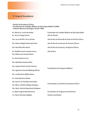 39
Diagnóstico de Apendicitis Aguda
9. Comité Académico
División de Excelencia Clínica
Coordinación de Unidades Médicas de Alta Especialidad/ CUMAE
Instituto Mexicano del Seguro Social/ IMSS
Dr. Alfonso A. Cerón Hernández Coordinador de Unidades Médicas de Alta Especialidad
Dr. Arturo Viniegra Osorio Jefe de División
Dra. Laura del Pilar Torres Arreola Jefa de Área de Desarrollo de Guías de Práctica Clínica
Dra. Adriana Abigail Valenzuela Flores Jefa de Área de Innovación de Procesos Clínicos
Dra. Rita Delia Díaz Ramos Jefa de Área de Proyectos y Programas Clínicos
Dr. Rodolfo de Jesús Castaño Guerra Jefe de Área
Dra. María Luisa Peralta Pedrero
Dr. Antonio Barrera Cruz
Dra. Aidé María Sandoval Mex
Dra. Virginia Rosario Cortés Casimiro
Dra. Agustina Consuelo Medécigo Micete
Dra. Yuribia Karina Millán Gámez
Dr. Carlos Martínez Murillo
Coordinadores de Programas Médicos
Dra. Sonia P. de Santillana Hernández
Dra. María del Rocío Rábago Rodríguez
Dra. María Antonia Basavilvazo Rodríguez
Comisionadas a la División de Excelencia Clínica
Lic. María Eugenia Mancilla García Coordinadora de Programas de Enfermería
Lic. Héctor Dorantes Delgado Analista Coordinador
 