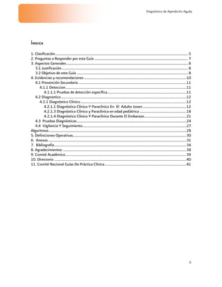 4
Diagnóstico de Apendicitis Aguda
Índice
1. Clasificación..............................................................................................................................................5
2. Preguntas a Responder por esta Guía ....................................................................................................7
3. Aspectos Generales..................................................................................................................................8
3.1 Justificación.......................................................................................................................................8
3.2 Objetivo de esta Guía .......................................................................................................................8
4. Evidencias y recomendaciones .............................................................................................................10
4.1 Prevención Secundaria ...................................................................................................................11
4.1.1 Deteccion.................................................................................................................................11
4.1.1.1 Pruebas de detección específica....................................................................................11
4.2 Diagnostico......................................................................................................................................12
4.2.1 Diagnóstico Clínico.................................................................................................................12
4.2.1.1 Diagnóstico Clínico Y Paraclínico En El Adulto Joven...............................................12
4.2.1.3 Diagnóstico Clínico y Paraclínico en edad pediátrica..................................................18
4.2.1.4 Diagnóstico Clínico Y Paraclínico Durante El Embarazo.............................................21
4.3 Pruebas Diagnósticas.....................................................................................................................24
4.4 Vigilancia Y Seguimiento...............................................................................................................27
Algoritmos...................................................................................................................................................28
5. Definiciones Operativas.........................................................................................................................30
6. Anexos ...................................................................................................................................................31
7. Bibliografía.............................................................................................................................................34
8. Agradecimientos ....................................................................................................................................38
9. Comité Académico.................................................................................................................................39
10. Directorio .............................................................................................................................................40
11. Comité Nacional Guías De Práctica Clínica.......................................................................................41
 