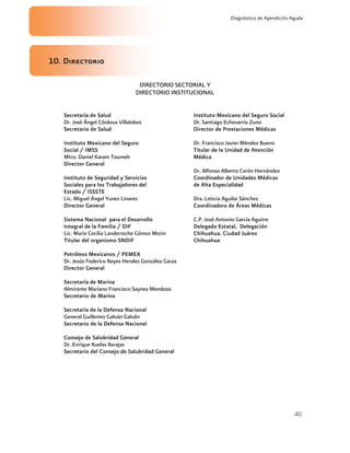 40
Diagnóstico de Apendicitis Aguda
10. Directorio
DIRECTORIO SECTORIAL Y
DIRECTORIO INSTITUCIONAL
Secretaría de Salud
Dr. José Ángel Córdova Villalobos
Secretario de Salud
Instituto Mexicano del Seguro
Social / IMSS
Mtro. Daniel Karam Toumeh
Director General
Instituto de Seguridad y Servicios
Sociales para los Trabajadores del
Estado / ISSSTE
Lic. Miguel Ángel Yunes Linares
Director General
Sistema Nacional para el Desarrollo
Integral de la Familia / DIF
Lic. María Cecilia Landerreche Gómez Morin
Titular del organismo SNDIF
Petróleos Mexicanos / PEMEX
Dr. Jesús Federico Reyes Heroles González Garza
Director General
Secretaría de Marina
Almirante Mariano Francisco Saynez Mendoza
Secretario de Marina
Secretaría de la Defensa Nacional
General Guillermo Galván Galván
Secretario de la Defensa Nacional
Consejo de Salubridad General
Dr. Enrique Ruelas Barajas
Secretario del Consejo de Salubridad General
Instituto Mexicano del Seguro Social
Dr. Santiago Echevarría Zuno
Director de Prestaciones Médicas
Dr. Francisco Javier Méndez Bueno
Titular de la Unidad de Atención
Médica
Dr. Alfonso Alberto Cerón Hernández
Coordinador de Unidades Médicas
de Alta Especialidad
Dra. Leticia Aguilar Sánchez
Coordinadora de Áreas Médicas
C.P. José Antonio García Aguirre
Delegado Estatal, Delegación
Chihuahua, Ciudad Juárez
Chihuahua
 