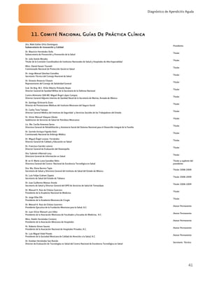 41
Diagnóstico de Apendicitis Aguda
11. Comité Nacional Guías De Práctica Clínica
Dra. Maki Esther Ortiz Domínguez
Subsecretaria de Innovación y Calidad
Presidenta
Dr. Mauricio Hernández Avila
Subsecretario de Prevención y Promoción de la Salud
Titular
Dr. Julio Sotelo Morales
Titular de la Comisión Coordinadora de Institutos Nacionales de Salud y Hospitales de Alta Especialidad
Titular
Mtro. Daniel Karam Toumeh
Comisionado Nacional de Protección Social en Salud
Titular
Dr. Jorge Manuel Sánchez González
Secretario Técnico del Consejo Nacional de Salud
Titular
Dr. Octavio Amancio Chassin
Representante del Consejo de Salubridad General
Titular
Gral. De Brig. M.C. Efrén Alberto Pichardo Reyes
Director General de Sanidad Militar de la Secretaría de la Defensa Nacional
Titular
Contra Almirante SSN MC Miguel Ángel López Campos
Director General Adjunto Interino de Sanidad Naval de la Secretaría de Marina, Armada de México
Titular
Dr. Santiago Echevarría Zuno
Director de Prestaciones Médicas del Instituto Mexicano del Seguro Social
Titular
Dr. Carlos Tena Tamayo
Director General Médico del Instituto de Seguridad y Servicios Sociales de los Trabajadores del Estado
Titular
Dr. Víctor Manuel Vázquez Zárate
Subdirector de Servicios de Salud de Petróleos Mexicanos
Titular
Lic. Ma. Cecilia Amerena Serna
Directora General de Rehabilitación y Asistencia Social del Sistema Nacional para el Desarrollo Integral de la Familia
Titular
Dr. Germán Enrique Fajardo Dolci
Comisionado Nacional de Arbitraje Médico
Titular
Dr. Miguel Ángel Lezana Fernández
Director General de Calidad y Educación en Salud
Titular
Dr. Francisco Garrido Latorre
Director General de Evaluación del Desempeño
Titular
Dra. Gabriela Villarreal Levy
Directora General de Información en Salud
Titular
M. en A. María Luisa González Rétiz
Directora General del Centro Nacional de Excelencia Tecnológica en Salud
Titular y suplente del
presidente
Dra. Ma. Elena Barrera Tapia
Secretaria de Salud y Directora General del Instituto de Salud del Estado de México
Titular 2008-2009
Dr. Luis Felipe Graham Zapata
Secretario de Salud del Estado de Tabasco
Titular 2008-2009
Dr. Juan Guillermo Mansur Arzola
Secretario de Salud y Director General del OPD de Servicios de Salud de Tamaulipas
Titular 2008-2009
Dr. Manuel H. Ruiz de Chávez Guerrero
Presidente de la Academia Nacional de Medicina
Titular
Dr. Jorge Elías Dib
Presidente de la Academia Mexicana de Cirugía
Titular
Dr. Manuel H. Ruiz de Chávez Guerrero
Presidente Ejecutivo de la Fundación Mexicana para la Salud, A.C.
Asesor Permanente
Dr. Juan Víctor Manuel Lara Vélez
Presidente de la Asociación Mexicana de Facultades y Escuelas de Medicina, A.C.
Asesor Permanente
Mtro. Rubén Hernández Centeno
Presidente de la Asociación Mexicana de Hospitales
Asesor Permanente
Dr. Roberto Simon Sauma
Presidente de la Asociación Nacional de Hospitales Privados, A.C.
Asesor Permanente
Dr. Luis Miguel Vidal Pineda
Presidente de la Sociedad Mexicana de Calidad de Atención a la Salud, A.C.
Asesor Permanente
Dr. Esteban Hernández San Román
Director de Evaluación de Tecnologías en Salud del Centro Nacional de Excelencia Tecnológica en Salud
Secretario Técnico
 