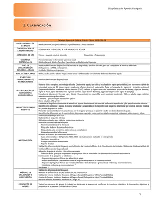 5
Diagnóstico de Apendicitis Aguda
1. Clasificación
Catalogo Maestro de Guías de Práctica Clínica: IMSS-031-08
PROFESIONALES DE
LA SALUD
Médico Familiar, Cirujano General, Cirujano Pediatra, Gineco-Obstetra
CLASIFICACIÓN DE
LA ENFERMEDAD
K 35 APENDICITIS AGUDA, K 35.9 APENDICITIS AGUDA
CATEGORÍA DE GPC Primer y segundo nivel de atención Diagnóstico y Tratamiento
USUARIOS
POTENCIALES
Personal de salud en formación y servicio social
Médico General, Médico Familiar, Especialistas en Medicina de Urgencias
TIPO DE
ORGANIZACIÓN
DESARROLLADORA
Instituto Mexicano del Seguro Social e Instituto de Seguridad y Servicios Sociales para los Trabajadores al Servicio del Estado
Delegaciones o UMAE participantes.
Unidades Médicas participantes:
POBLACIÓN BLANCO Niños, adulto joven y adulto mayor, ambos sexos y embarazadas con síndrome doloroso abdominal agudo.
FUENTE DE
FINANCIAMIENTO/
PATROCINADOR
Instituto Mexicano del Seguro Social
INTERVENCIONES Y
ACTIVIDADES
CONSIDERADAS
Historia clínica completa, semiología del dolor (abdominal agudo, tipo cólico, localizado en región periumbilical, con incremento rápido de
intensidad, antes de 24 horas migra a cuadrante inferior derecho), exploración física en búsqueda de signos de irritación peritoneal
(hipersensibilidad en cuadrante inferior derecho (CID), defensa y rigidez muscular involuntaria, punto de McBurney, signo de Rovsing,
signo de Psoas, signo del Obturador, signo de Summer, signo de Von Blumberg, signo de talopercusión, signo de Dunphy).
Estudios de laboratorio: fórmula rajo y blanca ( leucocitosis con neutrofilia y en ocasiones bandemia), EGO, en adulto mayor solicitar
además cretatinina y electrólitos.
Gabinete: placas simples de abdomen y tórax.
Otros estudios. USG y TAC
IMPACTO ESPERADO
EN SALUD
Favorecer el diagnóstico temprano de apendicitis aguda, disminuyendo los casos de perforación apendicular y las apendicectomías blancas.
Identificar los síntomas y signos de mayor sensibilidad para establecer el diagnóstico de sospecha, determinar por nivel de atención médica
las pruebas diagnósticas útiles
Presentar las recomendaciones para derivar, con el cirujano general, a un paciente adulto con dolor abdominal agudo.
Identificar las diferencias, en el cuadro clínico, de grupos especiales como mujer en edad reproductiva, embarazo, adulto mayor y niños
METODOLOGÍA
Definición del enfoque de la GPC
Elaboración de preguntas clínicas
Métodos empleados para colectar y seleccionar evidencia
Protocolo sistematizado de búsqueda
Revisión sistemática de la literatura
Búsquedas de bases de datos electrónicas
Búsqueda de guías en centros elaboradores o compiladores
Búsqueda manual de la literatura
Número de Fuentes documentales revisadas: 64
Guías seleccionadas: 3 del periodo 2000-2008 ó actualizaciones realizadas en este período
Revisiones sistemáticas
Ensayos controlados aleatorizados
Reporte de casos
Validación del protocolo de búsqueda por la División de Excelencia Clínica de la Coordinación de Unidades Médicas de Alta Especialidad del
Instituto Mexicano del Seguro Social
Adopción de guías de práctica clínica Internacionales:
Selección de las guías que responden a las preguntas clínicas formuladas con información sustentada en evidencia
Construcción de la guía para su validación
Respuesta a preguntas clínicas por adopción de guías
Análisis de evidencias y recomendaciones de las guías adoptadas en el contexto nacional
Respuesta a preguntas clínicas por revisión sistemática de la literatura y gradación de evidencia y recomendaciones
Emisión de evidencias y recomendaciones *
Ver Anexo 1
MÉTODO DE
VALIDACIÓN Y
ADECUACIÓN
Validación del protocolo de búsqueda
Método de Validación de la GPC: Validación por pares clínicos
Validación Interna: Instituto Mexicano del Seguro Social/Delegación o UMAE/Unidad Médica
Prueba de Campo: Instituto Mexicano del Seguro Social/Delegación o UMAE/Unidad Médica
Revisión externa : Academia Mexicana de Cirugía A.C.
CONFLICTO DE
INTERÉS
Todos los miembros del grupo de trabajo han declarado la ausencia de conflictos de interés en relación a la información, objetivos y
propósitos de la presente Guía de Práctica Clínica
 
