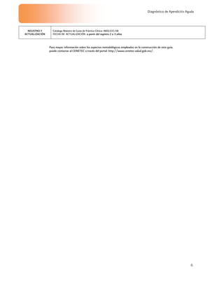 6
Diagnóstico de Apendicitis Aguda
Para mayor información sobre los aspectos metodológicos empleados en la construcción de esta guía,
puede contactar al CENETEC a través del portal: http://www.cenetec.salud.gob.mx/.
REGISTRO Y
ACTUALIZACIÓN
Catalogo Maestro de Guías de Práctica Clínica: IMSS-031-08
FECHA DE ACTUALIZACIÓN a partir del registro 2 a 3 años
 