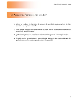 7
Diagnóstico de Apendicitis Aguda
2. Preguntas a Responder por esta Guía
1. ¿Cómo se establece el diagnóstico de sospecha de apendicitis aguda en primer nivel de
atención y en urgencias médicas?
2. ¿Qué pruebas diagnósticas se deben realizar en primer nivel de atención en un paciente con
sospecha de apendicitis aguda?
3. ¿Indicaciones para que un paciente con dolor abdominal agudo sea valorado por cirugía?
4. ¿Cuáles son las recomendaciones para sospechar apendicitis en grupos especiales de
población como niños, ancianos y mujeres con y sin gestación?
 