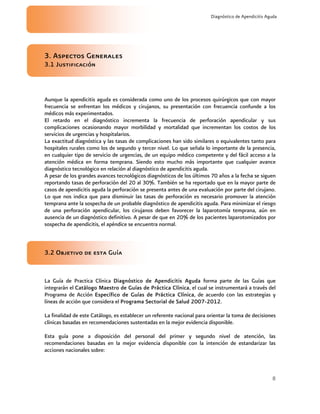 8
Diagnóstico de Apendicitis Aguda
3. Aspectos Generales
3.1 Justificación
Aunque la apendicitis aguda es considerada como uno de los procesos quirúrgicos que con mayor
frecuencia se enfrentan los médicos y cirujanos, su presentación con frecuencia confunde a los
médicos más experimentados.
El retardo en el diagnóstico incrementa la frecuencia de perforación apendicular y sus
complicaciones ocasionando mayor morbilidad y mortalidad que incrementan los costos de los
servicios de urgencias y hospitalarios.
La exactitud diagnóstica y las tasas de complicaciones han sido similares o equivalentes tanto para
hospitales rurales como los de segundo y tercer nivel. Lo que señala lo importante de la presencia,
en cualquier tipo de servicio de urgencias, de un equipo médico competente y del fácil acceso a la
atención médica en forma temprana. Siendo esto mucho más importante que cualquier avance
diagnóstico tecnológico en relación al diagnóstico de apendicitis aguda.
A pesar de los grandes avances tecnológicos diagnósticos de los últimos 70 años a la fecha se siguen
reportando tasas de perforación del 20 al 30%. También se ha reportado que en la mayor parte de
casos de apendicitis aguda la perforación se presenta antes de una evaluación por parte del cirujano.
Lo que nos indica que para disminuir las tasas de perforación es necesario promover la atención
temprana ante la sospecha de un probable diagnóstico de apendicitis aguda. Para minimizar el riesgo
de una perforación apendicular, los cirujanos deben favorecer la laparotomía temprana, aún en
ausencia de un diagnóstico definitivo. A pesar de que en 20% de los pacientes laparotomizados por
sospecha de apendicitis, el apéndice se encuentra normal.
3.2 Objetivo de esta Guía
La Guía de Practica Clínica DDiagnóstico de Apendicitis Aguda forma parte de las Guías que
integrarán el CCatálogo Maestro de Guías de Práctica Clínica, el cual se instrumentará a través del
Programa de Acción EEspecífico de Guías de Práctica Clínica, de acuerdo con las estrategias y
líneas de acción que considera el PPrograma Sectorial de Salud 2007-2012.
La finalidad de este Catálogo, es establecer un referente nacional para orientar la toma de decisiones
clínicas basadas en recomendaciones sustentadas en la mejor evidencia disponible.
Esta guía pone a disposición del personal del primer y segundo nivel de atención, las
recomendaciones basadas en la mejor evidencia disponible con la intención de estandarizar las
acciones nacionales sobre:
 