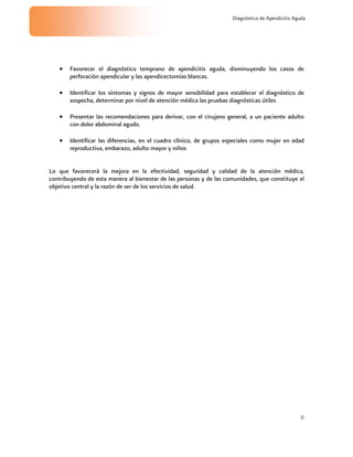 9
Diagnóstico de Apendicitis Aguda
Favorecer el diagnóstico temprano de apendicitis aguda, disminuyendo los casos de
perforación apendicular y las apendicectomías blancas.
Identificar los síntomas y signos de mayor sensibilidad para establecer el diagnóstico de
sospecha, determinar por nivel de atención médica las pruebas diagnósticas útiles
Presentar las recomendaciones para derivar, con el cirujano general, a un paciente adulto
con dolor abdominal agudo.
Identificar las diferencias, en el cuadro clínico, de grupos especiales como mujer en edad
reproductiva, embarazo, adulto mayor y niños
Lo que favorecerá la mejora en la efectividad, seguridad y calidad de la atención médica,
contribuyendo de esta manera al bienestar de las personas y de las comunidades, que constituye el
objetivo central y la razón de ser de los servicios de salud.
 