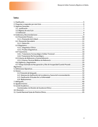 Manejo de Cefalea Tensional y Migraña en el Adulto.




Índice:

1. Clasificación.............................................................................................................................................. 5
2. Preguntas a responder por esta Guía...................................................................................................... 6
3. Aspectos Generales.................................................................................................................................. 7
   3.1. Justificación...................................................................................................................................... 7
   3.2 Objetivo de esta Guía ....................................................................................................................... 7
   3.3 Definición .......................................................................................................................................... 8
4. Evidencias y Recomendaciones .............................................................................................................. 9
   4.1 Prevención Primaria........................................................................................................................10
      4.1.1. Promoción de la Salud...........................................................................................................10
   4.2. Prevención Secundaria ..................................................................................................................11
      4.1.2. Detección................................................................................................................................11
   4.3 Diagnóstico......................................................................................................................................12
      4.3.1. Diagnóstico Clínico................................................................................................................12
      4.3.2. Pruebas Diagnósticas.............................................................................................................15
   4.4 Tratamiento.....................................................................................................................................16
      4.4.1. Tratamiento Farmacológico Cefalea Tensional...................................................................16
      4.4.2 Tratamiento No Farmacológico.............................................................................................21
   4.5 Criterios de Referencia y Contrarreferencia .................................................................................22
      4.5.1 Criterios Técnicas Médicos de Referencia ............................................................................22
   4.6 Vigilancia y Seguimiento................................................................................................................25
   4.7 Tiempo Estimado de Recuperación y Días de Incapacidad Cuando Proceda ............................26
Algoritmos...................................................................................................................................................27
5. Definiciones Operativas.........................................................................................................................31
6. Anexos ....................................................................................................................................................32
      6.1 Protocolo de búsqueda ..............................................................................................................32
      6.2. Sistemas de clasificación de la evidencia y fuerza de la recomendación..............................33
      6.3. Clasificación O Escalas De La Enfermedad .............................................................................35
      6.4. Medicamentos ...........................................................................................................................37
7. Bibliografía..............................................................................................................................................40
8. Agradecimientos ....................................................................................................................................42
9. Comité Académico.................................................................................................................................43
      Comisionadas a la División de Excelencia Clínica ..........................................................................43
10. Directorio .............................................................................................................................................44
11. Comité Nacional Guías de Práctica Clínica........................................................................................45




                                                                                                                                                             4
 