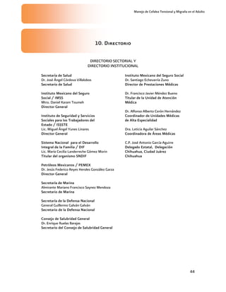 Manejo de Cefalea Tensional y Migraña en el Adulto




                                     10. Directorio

                               DIRECTORIO SECTORIAL Y
                              DIRECTORIO INSTITUCIONAL

Secretaría de Salud                               Instituto Mexicano del Seguro Social
Dr. José Ángel Córdova Villalobos                 Dr. Santiago Echevarría Zuno
Secretario de Salud                               Director de Prestaciones Médicas

Instituto Mexicano del Seguro                     Dr. Francisco Javier Méndez Bueno
Social / IMSS                                     Titular de la Unidad de Atención
Mtro. Daniel Karam Toumeh                         Médica
Director General
                                                  Dr. Alfonso Alberto Cerón Hernández
Instituto de Seguridad y Servicios                Coordinador de Unidades Médicas
Sociales para los Trabajadores del                de Alta Especialidad
Estado / ISSSTE
Lic. Miguel Ángel Yunes Linares                   Dra. Leticia Aguilar Sánchez
Director General                                  Coordinadora de Áreas Médicas

Sistema Nacional para el Desarrollo               C.P. José Antonio García Aguirre
Integral de la Familia / DIF                      Delegado Estatal, Delegación
Lic. María Cecilia Landerreche Gómez Morin        Chihuahua, Ciudad Juárez
Titular del organismo SNDIF                       Chihuahua

Petróleos Mexicanos / PEMEX
Dr. Jesús Federico Reyes Heroles González Garza
Director General

Secretaría de Marina
Almirante Mariano Francisco Saynez Mendoza
Secretario de Marina

Secretaría de la Defensa Nacional
General Guillermo Galván Galván
Secretario de la Defensa Nacional

Consejo de Salubridad General
Dr. Enrique Ruelas Barajas
Secretario del Consejo de Salubridad General




                                                                                              44
 