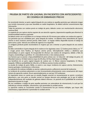 Realización de Operación Cesárea




  PRUEBA DE PARTO VÍA VAGINAL EN PACIENTES CON ANTECEDENTES
                DE CESÁREA EN EMBARAZO PREVIO
Se recomienda intentar un parto vaginal después de una cesárea en aquellas pacientes que solamente tengan
una incisión transversal y que sean atendidas en medio hospitalario. Se deberá solicitar consentimiento bajo
información.
Todas las pacientes con cesárea previa en trabajo de parto, deberán contar con monitorización electronica
continua fetal
La sospecha de una ruptura uterina requiere de una atención urgente y laparotomía expedita para disminuir la
morbimortalidad materna y perinatal
Se deberá contar con un quirófano en un tiempo mínimo de 30 minutos para realizar una cesárea de urgencia
Las pacientes que son candidatas para parto después de cesárea no deberán tener antecedente de ruptura
uterina ni otras cicatrices uterinas previas. Debe existir un equipo médico disponible durante el trabajo de
parto activo, quien efectué una cesárea de urgencia si es requerido
La analgesia peridural puede recomendarse en mujeres que van a intentar un parto después de una cesárea
previa
Se debe contraindicar el parto después de la cesárea en los siguientes casos: 1) Cesárea previa clásica, en “T”
o cirugía previa trans fúndica, 2) Ruptura uterina previa, 3)Complicación médica u obstétrica que
contraindique un parto vaginal, 4) Incapacidad de efectuar una cesárea de emergencia, debido a falta de
cirujano, anestesiólogo o quirófano. 5) antecedente de dos o más cesáreas previas
Los factores que se asocian a baja probabilidad de parto exitoso son: 1) Inducción del trabajo de parto; 2)
Obesidad materna; 3) Edad materna mayor de 40 años; 4) Peso fetal mayor de 4000gr
Los beneficios de un parto vaginal después de cesárea son: 1) Menor estancia hospitalaria; 2) Menor
sangrado; 3)Menor probabilidad de infección y 4) Menos eventos trombo-embólicos
La prueba de trabajo de parto fallida, se asocia a una mayor incidencia de ruptura uterina, histerectomía,
trauma quirúrgico, transfusiones e infecciones
La realización de cesáreas múltiples se asocian a placenta previa y adherencia anormal de la placenta.
La incidencia de acretismo placentario se esta incrementando primariamente como consecuencia del mayor
número de operación cesárea. Ocurre aproximadamente un caso por 533 embarazos
Es importante tomar en cuenta que un estudio Doppler anormal no necesariamente se asocia a acretismo
placentario y por otra parte un estudio normal no siempre descarta esta patología, por lo que el médico
independientemente del resultado de gabinete deberá informar a la paciente de la posibilidad de acretismo
placentario durante la cirugía
No son candidatas a trabajo de parto aquellas pacientes con antecedente de miomectomía, la cual que fue
indicada por miomas múltiples, voluminosos o que penetraban la cavidad uterina
La operación cesárea se recomienda cuando la miomectomía fue por miomas múltiples, que hayan sido
voluminosos y especialmente si penetraban la cavidad uterina



       .
 