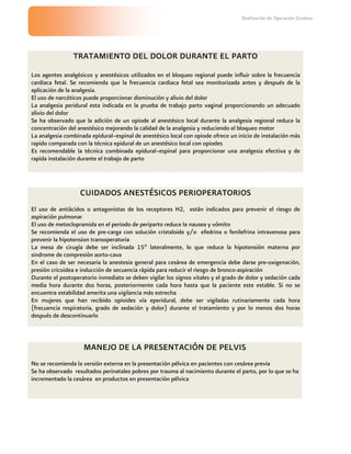 Realización de Operación Cesárea




                TRATAMIENTO DEL DOLOR DURANTE EL PARTO
Los agentes analgésicos y anestésicos utilizados en el bloqueo regional puede influir sobre la frecuencia
cardiaca fetal. Se recomienda que la frecuencia cardiaca fetal sea monitorizada antes y después de la
aplicación de la analgesia.
El uso de narcóticos puede proporcionar disminución y alivio del dolor
La analgesia peridural esta indicada en la prueba de trabajo parto vaginal proporcionando un adecuado
alivio del dolor
Se ha observado que la adición de un opiode al anestésico local durante la analgesia regional reduce la
concentración del anestésico mejorando la calidad de la analgesia y reduciendo el bloqueo motor
La analgesia combinada epidural–espinal de anestésico local con opiode ofrece un inicio de instalación más
rapido comparada con la técnica epidural de un anestésico local con opiodes
Es recomendable la técnica combinada epidural–espinal para proporcionar una analgesia efectiva y de
rapida instalación durante el trabajo de parto




                   CUIDADOS ANESTÉSICOS PERIOPERATORIOS
El uso de antiácidos o antagonistas de los receptores H2, están indicados para prevenir el riesgo de
aspiración pulmonar
El uso de metoclopramida en el periodo de periparto reduce la nausea y vómito
Se recomienda el uso de pre-carga con solución cristaloide y/o efedrina o fenilefrina intravenosa para
prevenir la hipotension transoperatoria
La mesa de cirugía debe ser inclinada 15º lateralmente, lo que reduce la hipotensión materna por
sindrome de compresión aorto-cava
En el caso de ser necesaria la anestesia general para cesárea de emergencia debe darse pre-oxigenación,
presión cricoidea e inducción de secuencia rápida para reducir el riesgo de bronco-aspiración
Durante el postoperatorio inmediato se deben vigilar los signos vitales y el grado de dolor y sedación cada
media hora durante dos horas, posteriormente cada hora hasta que la paciente este estable. Si no se
encuentra estabilidad amerita una vigilancia más estrecha
En mujeres que han recibido opioides vía eperidural, debe ser vigiladas rutinariamente cada hora
(frecuencia respiratoria, grado de sedación y dolor) durante el tratamiento y por lo menos dos horas
después de descontinuarlo



                    MANEJO DE LA PRESENTACIÓN DE PELVIS
No se recomienda la versión externa en la presentación pélvica en pacientes con cesárea previa
Se ha observado resultados perinatales pobres por trauma al nacimiento durante el parto, por lo que se ha
incrementado la cesárea en productos en presentación pélvica
 