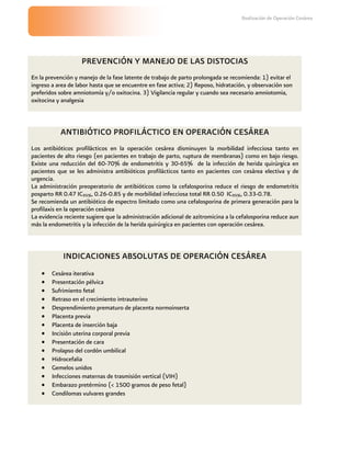Realización de Operación Cesárea




                    PREVENCIÓN Y MANEJO DE LAS DISTOCIAS
En la prevención y manejo de la fase latente de trabajo de parto prolongada se recomienda: 1) evitar el
ingreso a area de labor hasta que se encuentre en fase activa; 2) Reposo, hidratación, y observación son
preferidos sobre amniotomía y/o oxitocina. 3) Vigilancia regular y cuando sea necesario amniotomia,
oxitocina y analgesia



           ANTIBIÓTICO PROFILÁCTICO EN OPERACIÓN CESÁREA
Los antibióticos profilácticos en la operación cesárea disminuyen la morbilidad infecciosa tanto en
pacientes de alto riesgo (en pacientes en trabajo de parto, ruptura de membranas) como en bajo riesgo.
Existe una reducción del 60-70% de endometritis y 30-65% de la infección de herida quirúrgica en
pacientes que se les administra antibióticos profilácticos tanto en pacientes con cesárea electiva y de
urgencia.
La administración preoperatorio de antibióticos como la cefalosporina reduce el riesgo de endometritis
posparto RR 0.47 IC95%, 0.26-0.85 y de morbilidad infecciosa total RR 0.50 IC95%, 0.33-0.78.
Se recomienda un antibiótico de espectro limitado como una cefalosporina de primera generación para la
profilaxis en la operación cesárea
La evidencia reciente sugiere que la administración adicional de azitromicina a la cefalosporina reduce aun
más la endometritis y la infección de la herida quirúrgica en pacientes con operación cesárea.



            INDICACIONES ABSOLUTAS DE OPERACIÓN CESÁREA
        Cesárea iterativa
        Presentación pélvica
        Sufrimiento fetal
        Retraso en el crecimiento intrauterino
        Desprendimiento prematuro de placenta normoinserta
        Placenta previa
        Placenta de inserción baja
        Incisión uterina corporal previa
        Presentación de cara
        Prolapso del cordón umbilical
        Hidrocefalia
        Gemelos unidos
        Infecciones maternas de trasmisión vertical (VIH)
        Embarazo pretérmino (< 1500 gramos de peso fetal)
        Condilomas vulvares grandes
 