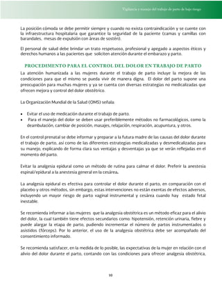 Vigilancia y manejo del trabajo de parto de bajo riesgo
10
La posición cómoda se debe permitir siempre y cuando no exista contraindicación y se cuente con
la infraestructura hospitalaria que garantice la seguridad de la paciente (camas y camillas con
barandales, mesas de expulsión con áreas de sostén).
El personal de salud debe brindar un trato respetuoso, profesional y apegado a aspectos éticos y
derechos humanos a las pacientes que soliciten atención durante el embarazo y parto.
PROCEDIMENTO PARA EL CONTROL DEL DOLOR EN TRABAJO DE PARTO
La atención humanizada a las mujeres durante el trabajo de parto incluye la mejora de las
condiciones para que el mismo se pueda vivir de manera digna. El dolor del parto supone una
preocupación para muchas mujeres y ya se cuenta con diversas estrategias no medicalizadas que
ofrecen mejora y control del dolor obstétrico.
La Organización Mundial de la Salud (OMS) señala:
 Evitar el uso de medicación durante el trabajo de parto.
 Para el manejo del dolor se deben usar preferiblemente métodos no farmacológicos, como la
deambulación, cambiar de posición, masajes, relajación, respiración, acupuntura, y otros.
En el control prenatal se debe informar y preparar a la futura madre de las causas del dolor durante
el trabajo de parto, así como de las diferentes estrategias medicalizadas y desmedicalizadas para
su manejo, explicando de forma clara sus ventajas y desventajas ya que se verán reflejadas en el
momento del parto.
Evitar la analgesia epidural como un método de rutina para calmar el dolor. Preferir la anestesia
espinal/epidural a la anestesia general en la cesárea.
La analgesia epidural es efectiva para controlar el dolor durante el parto, en comparación con el
placebo y otros métodos, sin embargo, estas intervenciones no están exentas de efectos adversos,
incluyendo un mayor riesgo de parto vaginal instrumental y cesárea cuando hay estado fetal
inestable.
Se recomienda informar a las mujeres que la analgesia obstétrica es un método eficaz para el alivio
del dolor, la cual también tiene efectos secundarios como: hipotensión, retención urinaria, fiebre y
puede alargar la etapa de parto, pudiendo incrementar el número de partos instrumentados o
asistidos (fórceps). Por lo anterior, el uso de la analgesia obstétrica debe ser acompañado del
consentimiento informado.
Se recomienda satisfacer, en la medida de lo posible, las expectativas de la mujer en relación con el
alivio del dolor durante el parto, contando con las condiciones para ofrecer analgesia obstétrica,
 
