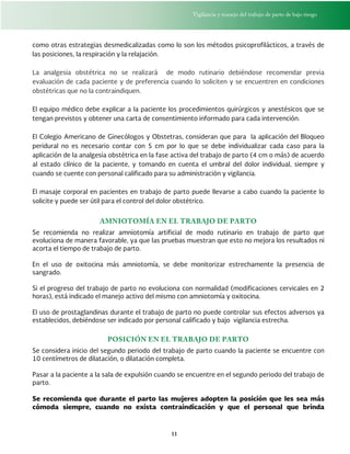 Vigilancia y manejo del trabajo de parto de bajo riesgo
11
como otras estrategias desmedicalizadas como lo son los métodos psicoprofilácticos, a través de
las posiciones, la respiración y la relajación.
La analgesia obstétrica no se realizará de modo rutinario debiéndose recomendar previa
evaluación de cada paciente y de preferencia cuando lo soliciten y se encuentren en condiciones
obstétricas que no la contraindiquen.
El equipo médico debe explicar a la paciente los procedimientos quirúrgicos y anestésicos que se
tengan previstos y obtener una carta de consentimiento informado para cada intervención.
El Colegio Americano de Ginecólogos y Obstetras, consideran que para la aplicación del Bloqueo
peridural no es necesario contar con 5 cm por lo que se debe individualizar cada caso para la
aplicación de la analgesia obstétrica en la fase activa del trabajo de parto (4 cm o más) de acuerdo
al estado clínico de la paciente, y tomando en cuenta el umbral del dolor individual, siempre y
cuando se cuente con personal calificado para su administración y vigilancia.
El masaje corporal en pacientes en trabajo de parto puede llevarse a cabo cuando la paciente lo
solicite y puede ser útil para el control del dolor obstétrico.
AMNIOTOMÍA EN EL TRABAJO DE PARTO
Se recomienda no realizar amniotomía artificial de modo rutinario en trabajo de parto que
evoluciona de manera favorable, ya que las pruebas muestran que esto no mejora los resultados ni
acorta el tiempo de trabajo de parto.
En el uso de oxitocina más amniotomía, se debe monitorizar estrechamente la presencia de
sangrado.
Si el progreso del trabajo de parto no evoluciona con normalidad (modificaciones cervicales en 2
horas), está indicado el manejo activo del mismo con amniotomía y oxitocina.
El uso de prostaglandinas durante el trabajo de parto no puede controlar sus efectos adversos ya
establecidos, debiéndose ser indicado por personal calificado y bajo vigilancia estrecha.
POSICIÓN EN EL TRABAJO DE PARTO
Se considera inicio del segundo periodo del trabajo de parto cuando la paciente se encuentre con
10 centímetros de dilatación, o dilatación completa.
Pasar a la paciente a la sala de expulsión cuando se encuentre en el segundo periodo del trabajo de
parto.
Se recomienda que durante el parto las mujeres adopten la posición que les sea más
cómoda siempre, cuando no exista contraindicación y que el personal que brinda
 