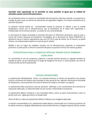 Vigilancia y manejo del trabajo de parto de bajo riesgo
12
atención esté capacitado en la atención en esta posición al igual que la unidad de
atención cuente con la infraestructura.
Se recomienda tomar en cuenta las actividades del personal de salud que atiende a la paciente en
trabajo de parto, para no afectar los elementos de seguridad e higiene, ni el marco normativo de la
atención del parto.
La posición vertical podrá ser recomendada cuando la paciente lo solicite y que la unidad
hospitalaria cuente con la infraestructura, que el profesional de la salud esté capacitado o
familiarizado con la técnica siempre y cuando no este contraindicada.
La Secretaría de Salud contempla la atención del parto en diferentes posiciones, para lo cual, a
través del Centro Nacional de Excelencia Tecnológica de la Secretaría de Salud (CENETEC) se
diseñaron mesas y bancos ergonómicos para ese fin. Por lo que de contar con el recurso, se podrá
ofrecer a la embarazada la opción en caso de que lo solicite.
Debido a que no todas las unidades cuentan con la infraestructura requerida, es importante
promover su adecuación y ofrecer la atención del parto en posición vertical, de manera gradual.
ESTRATEGIAS PARA LA PROTECCIÓN DEL PERINÉ EM EL PERÍODO
EXPULSIVO
Se recomienda el uso de compresas calientes y masaje perineal durante el segundo periodo de
trabajo de parto, ya que disminuyen el riesgo de desgarres de tercer y cuarto grados, así como la
frecuencia del uso de la episiotomía.
USO DE EPISIOTOMÍA
La episiotomía individualizada frente a la rutinaria favorece el número de pacientes con perineo
intacto y el número de mujeres que reanudan la vida sexual al mes, además, disminuye la necesidad
de reparación y sutura perineal, así como el número de mujeres con dolor a su egreso.
La episiotomía debe practicarse solo por personal calificado y con conocimiento de la técnica de
reparación adecuada, su indicación debe ser por escrito e informando a la paciente.
La episiotomía deberá realizarse si hay necesidad clínica, como un parto instrumental o ante un
periné corto y/o rígido que afecte el estado fetal.
Antes de llevar a cabo una episiotomía deberá realizarse una analgesia adecuada.
La técnica recomendada es la episiotomía medio lateral, comenzando en la comisura posterior de
los labios menores y dirigida habitualmente hacia el lado derecho, el ángulo respecto del eje vertical
 