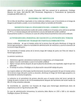 Vigilancia y manejo del trabajo de parto de bajo riesgo
13
deberá estar entre 45 y 60 grados. (Consultar GPC Uso racional de la episiotomía. Catálogo
Maestro de Guías: SSA-206-09; GPC Prevención, Diagnóstico y Tratamiento de Episiotomía
Complicada IMSS-608-13).
MANIOBRA DE KRISTELLER
Por la falta de beneficios reportados en las evidencias médicas y por el incremento en el riesgo de
desgarres perineales y anales, no se recomienda utilizar la maniobra de Kristeller.
MOMENTO PARA EL PINZAMIENTO DEL CORDÓN UMBICAL
Está recomendado el pinzamiento tardío del cordón umbilical en el manejo activo del tercer período
de TP (1 a 3 minutos después del nacimiento) o al cese del latido del cordón umbilical.
El pinzamiento tardío (1-3 minutos en casos de asfixia fetal al nacimiento) está contra indicado..
ACTIVIDADES DEL PERSONAL DE SALUD EN LA ATENCIÓN DEL TERCER
PERÍODO DE TRABAJO DE PARTO(ALUMBRAMENTO)
Existen evidencias de que el manejo activo de la tercera fase del parto disminuye el riesgo de
hemorragia postparto, reduce la necesidad de administración de oxitócicos y acorta la duración de
la tercera etapa del parto.
Se recomienda el manejo activo de la tercera etapa del trabajo de parto con fines de reducir la
hemorragia posparto.
Lo anterior consiste en:
 Administrar agentes uterotónicos (oxitocina/y o ergonovina, y/o misoprostol)
 Aplicar tracción controlada o suave en el cordón umbilical
 Aplicar masaje uterino después de que la placenta descienda y sea expulsada, según lo que sea
adecuado
 El manejo no activo o fisiológico es la observación natural del trabajo de parto
Las mujeres deben ser informadas (preferentemente durante la gestación) de que el manejo activo
de la tercera etapa del parto acorta su duración, disminuye el riesgo de hemorragia posparto y la
necesidad de oxitocina terapéutica.
La oxitocina es el uterotónico de primera elección para el manejo activo del tercer periodo de
trabajo de parto, la dosis es de 10 UI inmediatamente después del nacimiento del recién nacido vía
IM o IV si hay venoclisis colocada.
Se recomienda en pacientes con factores de riesgo para hemorragia obstétrica;la dosis de
ergonovina es de 0.2 mg intramuscular (IM).
En caso de administración intravenosa, la oxitocina debe diluirse en 250 o 500 cc de solución
fisiológica al pasar 30 minutos.
 