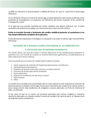 Vigilancia y manejo del trabajo de parto de bajo riesgo
15
La OMS no menciona la recomendación o utilidad del factor VII para el control de la hemorragia
obstétrica.
El uso del factor VII para el control de hemorragia en ginecobstetricia solo estaría justificado como
protocolo de investigación o en pacientes con deficiencia del mismo. Evaluado en los comités de
investigación y ética.
Si se opta por una tracción sostenida del cordón umbilical, esta deberá realizarse con el útero
contraído y de preferencia al palpar una contracción para evitar eversión uterina.
Evitar la tracción forzada o insistente del cordón umbilical posterior al nacimiento si no
hay desprendimiento completo de la placenta,
El alumbramiento espontáneo o fisiológico es una opción si la mujer lo solicita, bajo consentimiento
informado.
REVISIÓN DE CAVIDAD UTERINA POSTERIOR AL ALUMBRAMENTO
Y ATENCIÓN DEL PUERPERIO INMEDIATO
Un estudio clínico, con fines de evaluar si existían diferencias en las complicaciones postparto en
pacientes con o sin revisión de cavidad, no encontró diferencias significativas, considerando que no
debe realizarse en forma rutinaria.
Está reconocido que la revisión de cavidad puede realizarse cuando:
1. Existe sospecha de retención de fragmentos placentarios o membranas.
2. Alumbramiento manual previo.
3. Sospecha de lesiones corporales uterinas y cesáreas anterior.
4. Presencia de hemorragia uterina postparto.
5. Parto pretérmino.
6. Ruptura de membranas de seis horas o mayor.
7. Parto fortuito.
8. Óbito.
La revisión de la cavidad está recomendada solo en casos selectivos ante sospecha de retención de
placenta parcial o completa, hemorragia uterina post-nacimiento por sospecha de atonía uterina o
para masaje uterino, bajo condiciones de analgesia y asepsia adecuada, con fines de minimizar el
dolor y la infección.
En los casos en que no se cuente con personal capacitado para ofrecer analgesia o anestesia
obstétrica adecuada y se requiera realizar revisión de cavidad o de canal de parto, el bloqueo local
de pudendos puede considerarse.
 