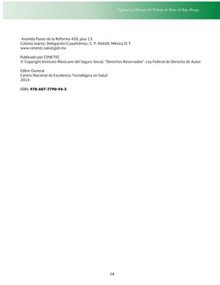 Vigilancia y Manejo del Trabajo de Parto de Bajo Riesgo
28
Avenida Paseo de la Reforma 450, piso 13,
Colonia Juárez, Delegación Cuauhtémoc, C. P. 06600, México D. F.
www.cenetec.salud.gob.mx
Publicado por CENETEC
© Copyright Instituto Mexicano del Seguro Social, “Derechos Reservados”. Ley Federal de Derecho de Autor
Editor General
Centro Nacional de Excelencia Tecnológica en Salud
2014
ISBN: 978-607-7790-94-5
 