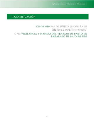Vigilancia y manejo del trabajo de parto de bajo riesgo
3
1. Clasificación
CIE-10: 080 PARTO ÚNICO ESPONTÁNEO
SIN OTRA ESPECIFICACIÓN.
GPC: VIGILANCIA Y MANEJO DEL TRABAJO DE PARTO EN
EMBARAZO DE BAJO RIESGO
 