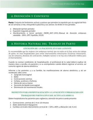 Vigilancia y manejo del trabajo de parto de bajo riesgo
4
2. Definición y Contexto
Parto: Conjunto de fenómenos activos y pasivos que permiten la expulsión por vía vaginal del feto
de 22 semanas o más, incluyendo la placenta y sus anexos. Se divide en tres periodos:
 Dilatación (primer periodo)
 Expulsión (segundo periodo)
 Alumbramiento o tercer período) (NOM_007-1993,-Manual de Atención embarazo
saludable, 2001, GPC Española, 2010)
3. Historia Natural del Trabajo de Parto
ATENCIÓN DE LA PACIENTE EN FASE LATENTE
Es recomendable que las mujeres con embarazo normal, que no estén en la fase activa de trabajo
de parto, no sean hospitalizadas para evitar intervenciones innecesarias (Cesáreas innecesarias,
uso de oxitocina, distocias de contracción, múltiples tactos) si no hay otra indicación médica para
el internamiento.
Cuando no existan condiciones de hospitalización, el profesional de la salud deberá explicar de
manera clara y sencilla a la paciente y a su acompañante cuándo deberá regresar al servicio, así
como los signos de alarma obstétrica.
Informar a las pacientes y a su familiar, las manifestaciones de alarma obstétrica, y así ser
revalorada, tales como:
 Sangrado transvaginal.
 Dolor.
 Contracciones uterinas
 Cefalea, acufenos y fosfenos.
 Edema de cara y manos.
 Secreción de líquido transvaginal.
 Disminución de movimientos fetales.
MOMENTO PARA HOSPITALIZACIÓN A LA PACIENTE EMBARAZADA RN
TRABAJAO DE PARTO CON FASE ACTIVA (CUADRO 1)
Deben hospitalizarse las pacientes para vigilancia y atención de parto cuando presente:
 Contracciones uterinas de 2-4 en 10 minutos
 Dolor abdominal en hipogastrio
 Cambios cervicales (borramiento cervical de > 50% a 80% y dilatación ≥de 4 cm).
 