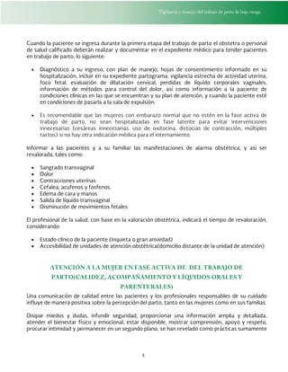 Vigilancia y manejo del trabajo de parto de bajo riesgo
5
Cuando la paciente se ingresa durante la primera etapa del trabajo de parto el obstetra o personal
de salud calificado deberán realizar y documentar en el expediente médico para tender pacientes
en trabajo de parto, lo siguiente:
 Diagnóstico a su ingreso, con plan de manejo, hojas de consentimiento informado en su
hospitalización, incluir en su expediente partograma, vigilancia estrecha de actividad uterina,
foco fetal, evaluación de dilatación cervical, perdidas de líquido corporales vaginales,
información de métodos para control del dolor, así como información a la paciente de
condiciones clínicas en las que se encuentran y su plan de atención, y cuando la paciente esté
en condiciones de pasarla a la sala de expulsión.
 Es recomendable que las mujeres con embarazo normal que no estén en la fase activa de
trabajo de parto, no sean hospitalizadas en fase latente para evitar intervenciones
innecesarias (cesáreas innecesarias, uso de oxitocina, distocias de contracción, múltiples
tactos) si no hay otra indicación médica para el internamiento.
Informar a las pacientes y a su familiar las manifestaciones de alarma obstétrica, y así ser
revalorada, tales como:
 Sangrado transvaginal
 Dolor
 Contracciones uterinas
 Cefalea, acufenos y fosfenos.
 Edema de cara y manos
 Salida de líquido transvaginal
 Disminución de movimientos fetales
El profesional de la salud, con base en la valoración obstétrica, indicará el tiempo de revaloración,
considerando:
 Estado clínico de la paciente (inquieta o gran ansiedad)
 Accesibilidad de unidades de atención obstétrica(domicilio distante de la unidad de atención)
ATENCIÓN A LA MUJER EN FASE ACTIVA DE DEL TRABAJO DE
PARTO(CALIDEZ, ACOMPAÑAMIENTO Y LÍQUIDOS ORALES Y
PARENTERALES)
Una comunicación de calidad entre las pacientes y los profesionales responsables de su cuidado
influye de manera positiva sobre la percepción del parto, tanto en las mujeres como en sus familias.
Disipar miedos y dudas, infundir seguridad, proporcionar una información amplia y detallada,
atender el bienestar físico y emocional, estar disponible, mostrar comprensión, apoyo y respeto,
procurar intimidad y permanecer en un segundo plano, se han revelado como prácticas sumamente
 