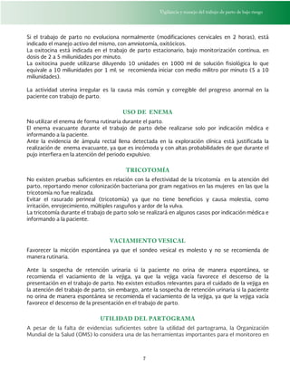 Vigilancia y manejo del trabajo de parto de bajo riesgo
7
Si el trabajo de parto no evoluciona normalmente (modificaciones cervicales en 2 horas), está
indicado el manejo activo del mismo, con amniotomía, oxitócicos.
La oxitocina está indicada en el trabajo de parto estacionario, bajo monitorización continua, en
dosis de 2 a 5 miliunidades por minuto.
La oxitocina puede utilizarse diluyendo 10 unidades en 1000 ml de solución fisiológica lo que
equivale a 10 miliunidades por 1 ml; se recomienda iniciar con medio militro por minuto (5 a 10
miliunidades).
La actividad uterina irregular es la causa más común y corregible del progreso anormal en la
paciente con trabajo de parto.
USO DE ENEMA
No utilizar el enema de forma rutinaria durante el parto.
El enema evacuante durante el trabajo de parto debe realizarse solo por indicación médica e
informando a la paciente.
Ante la evidencia de ámpula rectal llena detectada en la exploración clínica está justificada la
realización de enema evacuante, ya que es incómoda y con altas probabilidades de que durante el
pujo interfiera en la atención del periodo expulsivo.
TRICOTOMÍA
No existen pruebas suficientes en relación con la efectividad de la tricotomía en la atención del
parto, reportando menor colonización bacteriana por gram negativos en las mujeres en las que la
tricotomía no fue realizada.
Evitar el rasurado perineal (tricotomía) ya que no tiene beneficios y causa molestia, como
irritación, enrojecimiento, múltiples rasguños y ardor de la vulva.
La tricotomía durante el trabajo de parto solo se realizará en algunos casos por indicación médica e
informando a la paciente.
VACIAMIENTO VESICAL
Favorecer la micción espontánea ya que el sondeo vesical es molesto y no se recomienda de
manera rutinaria.
Ante la sospecha de retención urinaria si la paciente no orina de manera espontánea, se
recomienda el vaciamiento de la vejiga, ya que la vejiga vacía favorece el descenso de la
presentación en el trabajo de parto. No existen estudios relevantes para el cuidado de la vejiga en
la atención del trabajo de parto, sin embargo, ante la sospecha de retención urinaria si la paciente
no orina de manera espontánea se recomienda el vaciamiento de la vejiga, ya que la vejiga vacía
favorece el descenso de la presentación en el trabajo de parto.
UTILIDAD DEL PARTOGRAMA
A pesar de la falta de evidencias suficientes sobre la utilidad del partograma, la Organización
Mundial de la Salud (OMS) lo considera una de las herramientas importantes para el monitoreo en
 
