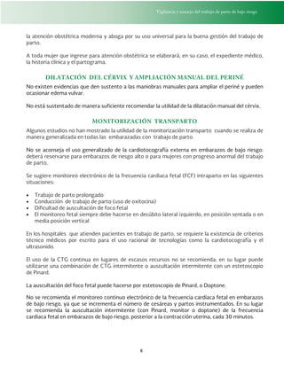 Vigilancia y manejo del trabajo de parto de bajo riesgo
8
la atención obstétrica moderna y aboga por su uso universal para la buena gestión del trabajo de
parto.
A toda mujer que ingrese para atención obstétrica se elaborará, en su caso, el expediente médico,
la historia clínica y el partograma.
DILATACIÓN DEL CÉRVIX Y AMPLIACIÓN MANUAL DEL PERINÉ
No existen evidencias que den sustento a las maniobras manuales para ampliar el periné y pueden
ocasionar edema vulvar.
No está sustentado de manera suficiente recomendar la utilidad de la dilatación manual del cérvix.
MONITORIZACIÓN TRANSPARTO
Algunos estudios no han mostrado la utilidad de la monitorización transparto cuando se realiza de
manera generalizada en todas las embarazadas con trabajo de parto.
No se aconseja el uso generalizado de la cardiotocografía externa en embarazos de bajo riesgo:
deberá reservarse para embarazos de riesgo alto o para mujeres con progreso anormal del trabajo
de parto.
Se sugiere monitoreo electrónico de la frecuencia cardiaca fetal (FCF) intraparto en las siguientes
situaciones:
 Trabajo de parto prolongado
 Conducción de trabajo de parto (uso de oxitocina)
 Dificultad de auscultación de foco fetal
 El monitoreo fetal siempre debe hacerse en decúbito lateral izquierdo, en posición sentada o en
media posición vertical
En los hospitales que atienden pacientes en trabajo de parto, se requiere la existencia de criterios
técnico médicos por escrito para el uso racional de tecnologías como la cardiotocografía y el
ultrasonido.
El uso de la CTG continua en lugares de escasos recursos no se recomienda; en su lugar puede
utilizarse una combinación de CTG intermitente o auscultación intermitente con un estetoscopio
de Pinard.
La auscultación del foco fetal puede hacerse por estetoscopio de Pinard, o Doptone.
No se recomienda el monitoreo continuo electrónico de la frecuencia cardíaca fetal en embarazos
de bajo riesgo, ya que se incrementa el número de cesáreas y partos instrumentados. En su lugar
se recomienda la auscultación intermitente (con Pinard, monitor o doptone) de la frecuencia
cardiaca fetal en embarazos de bajo riesgo, posterior a la contracción uterina, cada 30 minutos.
 