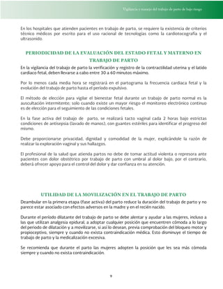 Vigilancia y manejo del trabajo de parto de bajo riesgo
9
En los hospitales que atienden pacientes en trabajo de parto, se requiere la existencia de criterios
técnico médicos por escrito para el uso racional de tecnologías como la cardiotocografía y el
ultrasonido.
PERIODICIDAD DE LA EVALUACIÓN DEL ESTADO FETAL Y MATERNO EN
TRABAJO DE PARTO
En la vigilancia del trabajo de parto la verificación y registro de la contractilidad uterina y el latido
cardiaco fetal, deben llevarse a cabo entre 30 a 60 minutos máximo.
Por lo menos cada media hora se registrará en el partograma la frecuencia cardiaca fetal y la
evolución del trabajo de parto hasta el período expulsivo.
El método de elección para vigilar el bienestar fetal durante un trabajo de parto normal es la
auscultación intermitente; solo cuando existe un mayor riesgo el monitoreo electrónico continuo
es de elección para el seguimiento de las condiciones fetales.
En la fase activa del trabajo de parto, se realizará tacto vaginal cada 2 horas bajo estrictas
condiciones de antisepsia (lavado de manos), con guantes estériles para identificar el progreso del
mismo.
Debe proporcionarse privacidad, dignidad y comodidad de la mujer, explicándole la razón de
realizar la exploración vaginal y sus hallazgos.
El profesional de la salud que atienda partos no debe de tomar actitud violenta o represora ante
pacientes con dolor obstétrico por trabajo de parto con umbral al dolor bajo, por el contrario,
deberá ofrecer apoyo para el control del dolor y dar confianza en su atención.
UTILIDAD DE LA MOVILIZACIÓN EN EL TRABAJO DE PARTO
Deambular en la primera etapa (fase activa) del parto reduce la duración del trabajo de parto y no
parece estar asociado con efectos adversos en la madre y en el recién nacido.
Durante el período dilatante del trabajo de parto se debe alentar y ayudar a las mujeres, incluso a
las que utilizan analgesia epidural, a adoptar cualquier posición que encuentren cómoda a lo largo
del periodo de dilatación y a movilizarse, si así lo desean, previa comprobación del bloqueo motor y
propioceptivo, siempre y cuando no exista contraindicación médica. Esto disminuye el tiempo de
trabajo de parto y la medicalización excesiva.
Se recomienda que durante el parto las mujeres adopten la posición que les sea más cómoda
siempre y cuando no exista contraindicación.
 