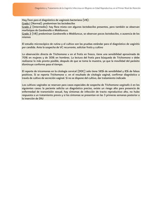 Diagnóstico y Tratamiento de la Vaginitis Infecciosa en Mujeres en Edad Reproductiva, en el Primer Nivel de Atención



Hay/Ison para el diagnóstico de vaginosis bacteriana (VB):
Grado I (Normal): predominan los lactobacilos
Grado 2 (Intermedio): hay flora mixta con algunos lactobacilos presentes, pero también se observan
morfotipos de Gardnerella o Mobiluncus.
Grado 3 (VB) predominan Gardnerella o Mobiluncus, se observan pocos lactobacilos, o ausencia de los
mismos

El estudio microscópico de rutina y el cultivo son las pruebas estándar para el diagnóstico de vaginitis
por candida. Ante la sospecha de VC recurrente, solicitar frotis y cultivo

La observación directa de Trichomona v en el frotis en fresco, tiene una sensibilidad aproximada de
70% en mujeres y de 30% en hombres. La lectura del frotis para búsqueda de Trichomona v debe
realizarse lo más pronto posible, después de que se toma la muestra, ya que la movilidad del parásito
disminuye conforme pasa el tiempo.

El reporte de tricomonas en la citología cervical (DOC) solo tiene 58% de sensibilidad y 8% de falsos
positivos. Si se reporta Trichomona v. en el resultado de citología vaginal, confirmar diagnóstico a
través de cultivo de secreción vaginal. Si no se dispone del cultivo, dar tratamiento indicado

Los cultivos vaginales se reservan para casos especiales de sospecha de Trichomona vaginalis ó en los
siguientes casos: la paciente solicita un diagnóstico preciso, existe un riesgo alto para presencia de
enfermedad de transmisión sexual, hay síntomas de infección de tracto reproductivo alto, no hubo
respuesta a un tratamiento previo y si los síntomas se presentan en las 3 primeras semanas posterior a
la inserción de DIU
 
