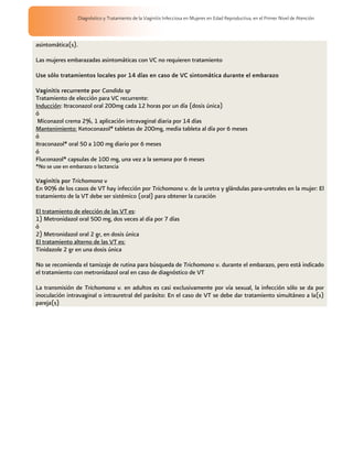Diagnóstico y Tratamiento de la Vaginitis Infecciosa en Mujeres en Edad Reproductiva, en el Primer Nivel de Atención



asintomática(s).

Las mujeres embarazadas asintomáticas con VC no requieren tratamiento

Use sólo tratamientos locales por 14 días en caso de VC sintomática durante el embarazo

Vaginitis recurrente por Candida sp
Tratamiento de elección para VC recurrente:
Inducción: Itraconazol oral 200mg cada 12 horas por un día (dosis única)
ó
 Miconazol crema 2%, 1 aplicación intravaginal diaria por 14 días
Mantenimiento: Ketoconazol* tabletas de 200mg, media tableta al día por 6 meses
ó
Itraconazol* oral 50 a 100 mg diario por 6 meses
ó
Fluconazol* capsulas de 100 mg, una vez a la semana por 6 meses
*No se use en embarazo o lactancia

Vaginitis por Trichomona v
En 90% de los casos de VT hay infección por Trichomona v. de la uretra y glándulas para-uretrales en la mujer: El
tratamiento de la VT debe ser sistémico (oral) para obtener la curación

El tratamiento de elección de las VT es:
1) Metronidazol oral 500 mg, dos veces al día por 7 días
ó
2) Metronidazol oral 2 gr, en dosis única
El tratamiento alterno de las VT es:
Tinidazole 2 gr en una dosis única

No se recomienda el tamizaje de rutina para búsqueda de Trichomona v. durante el embarazo, pero está indicado
el tratamiento con metronidazol oral en caso de diagnóstico de VT

La transmisión de Trichomona v. en adultos es casi exclusivamente por vía sexual, la infección sólo se da por
inoculación intravaginal o intrauretral del parásito: En el caso de VT se debe dar tratamiento simultáneo a la(s)
pareja(s)
 