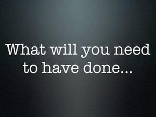 What will you need
 to have done...
 