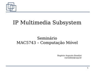 IP Multimedia Subsystem

         Seminário
 MAC5743 – Computação Móvel


                  Rogério Augusto Rondini
                         rarondini@usp.br




                                            1
 