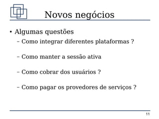 Novos negócios
●   Algumas questões
    –   Como integrar diferentes plataformas ?

    –   Como manter a sessão ativa

    –   Como cobrar dos usuários ?

    –   Como pagar os provedores de serviços ?



                                                 11
 