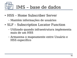 IMS – base de dados
●   HSS – Home Subscriber Server
    –   Mantém informações de usuários
●   SLF – Subscription Locator Function
    –   Utilizado quando infraestrutura implementa
        mais de um HSS
    –   Armazena o mapeamente entre Usuário e
        HSS específico




                                                 16
 