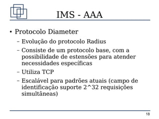 IMS - AAA
●   Protocolo Diameter
    –   Evolução do protocolo Radius
    –   Consiste de um protocolo base, com a
        possibilidade de estensões para atender
        necessidades específicas
    –   Utiliza TCP
    –   Escalável para padrões atuais (campo de
        identificação suporte 2^32 requisições
        simultâneas)


                                                  18
 