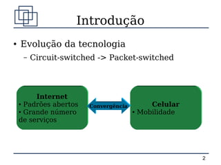 Introdução
●   Evolução da tecnologia
     –   Circuit-switched -> Packet-switched



         Internet
    ● Padrões abertos
                        Convergência          Celular
    ● Grande número                    ●   Mobilidade
    de serviços




                                                        2
 
