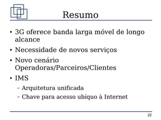 Resumo
●   3G oferece banda larga móvel de longo
    alcance
●   Necessidade de novos serviços
●   Novo cenário
    Operadoras/Parceiros/Clientes
●   IMS
    –   Arquitetura unificada
    –   Chave para acesso ubíquo à Internet


                                              22
 