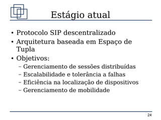 Estágio atual
●   Protocolo SIP descentralizado
●   Arquitetura baseada em Espaço de
    Tupla
●   Objetivos:
    –   Gerenciamento de sessões distribuídas
    –   Escalabilidade e tolerância a falhas
    –   Eficiência na localização de dispositivos
    –   Gerenciamento de mobilidade



                                                    24
 