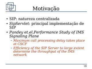 Motivação
●   SIP: natureza centralizada
●   SipServlet: principal implementação de
    SIP
●   Pandey et.el,Performance Study of IMS
    Signaling Plane
    –   Maximum call processing delay takes place
        at CSCF
    –   Efficiency of the SIP Server to large extent
        determine the throughput of the IMS
        network


                                                   25
 