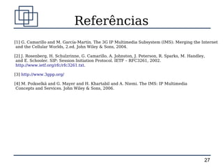 Referências
[1] G. Camarillo and M. García-Martín. The 3G IP Multimedia Subsystem (IMS): Merging the Internet
 and the Cellular Worlds, 2.ed. John Wiley & Sons, 2004.

[2] J. Rosenberg, H. Schulzrinne, G. Camarillo, A. Johnston, J. Peterson, R. Sparks, M. Handley,
 and E. Schooler. SIP: Session Initiation Protocol. IETF – RFC3261, 2002.
 http://www.ietf.org/rfc/rfc3261.txt.

[3] http://www.3gpp.org/

[4] M. Poikselkä and G. Mayer and H. Khartabil and A. Niemi. The IMS: IP Multimedia
 Concepts and Services. John Wiley & Sons, 2006.




                                                                                               27
 