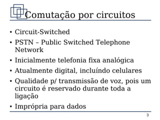 Comutação por circuitos
●   Circuit-Switched
●   PSTN – Public Switched Telephone
    Network
●   Inicialmente telefonia fixa analógica
●   Atualmente digital, incluíndo celulares
●   Qualidade p/ transmissão de voz, pois um
    circuito é reservado durante toda a
    ligação
●   Imprópria para dados
                                              3
 